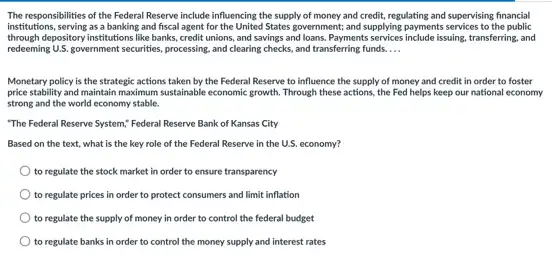 The responsibilities of the Federal Reserve include influencing the supply of money and credit, regulating and supervising financial
institutions, serving as a banking and fiscal agent for the United States government and supplying payments services to the public
through depository institutions like banks, credit unions, and savings and loans. Payments issuing, transferring, and
redeming U.S.government securities, processing and clearing checks, and transferring funds. __
Monetary policy is the strategic actions taken by the Federal Reserve to influence the supply of money and credit in order to foster
price stability and maintain maximum sustainable economic growth.Through these actions, the Fed helps keep our national economy
strong and the world economy stable.
"The Federal Reserve System,Federal Reserve Bank of Kansas City
Based on the text what is the key role of the Federal Reserve in the U.S economy?
to regulate the stock market in order to ensure transparency
to regulate prices in order to protect consumers and limit inflation
to regulate the supply of money in order to control the federal budget
to regulate banks in order to control the money supply and interest rates