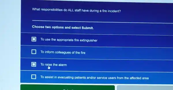 What responsibilities do ALL staff have during a fire incident?
__
Choose two options and select Submit.
To use the appropriate fire extinguisher
To inform colleagues of the fire
To raise the alarm
To assist in evacuating patients and/or service users from the affected area