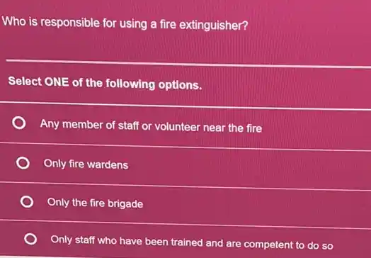 Who is responsible for using a fire extinguisher?
Select ONE of the following options.
Any member of staff or volunteer near the fire
Only fire wardens
Only the fire brigade
Only staff who have been trained and are competent to do so