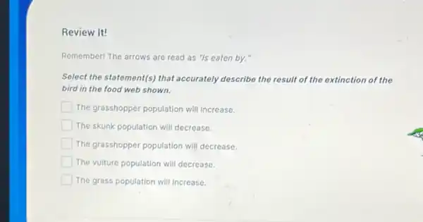 Review It!
Remember! The arrows are read as "is eaten by."
Select the statement(s) that accurately describe the result of the extinction of the
bird in the food web shown.
square  The grasshopper population will increase.
square  The skunk population will decrease.
The grasshopper population will decrease.
The vulture population will decrease.
The grass population will Increase.