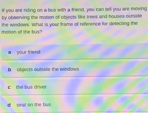 If you are riding on a bus with a friend, you can tell you are moving
by observing the motion of objects like trees and houses outside
the windows. What is your frame of reference for detecting the
motion of the bus?
a your friend
b objects outside the windows
c the bus driver
d seat on the bus