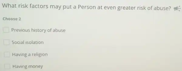 What risk factors may put a Person at even greater risk of abuse?
Choose 2
Previous history of abuse
Social isolation
Having a religion
Having money