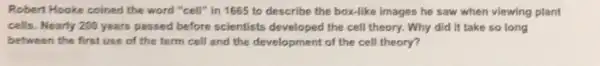 Robert Hooke coined the word "cell" in 1665 to describe the box-like images he saw when viewing plant
cells. Nearly 200 years passed before scientists developed the cell theory.Why did it take so long
between the first use of the term cell and the development of the cell theory?