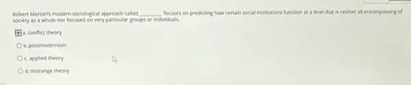 Robert Merton's modern sociological approach called __ focuses on predicting how certain social institutions function at a level that is neither all-encompassing of
society as a whole nor focused on very particular groups or individuals.
a. conflict theory
b. postmodernism
c. applied theory
d. midrange theory