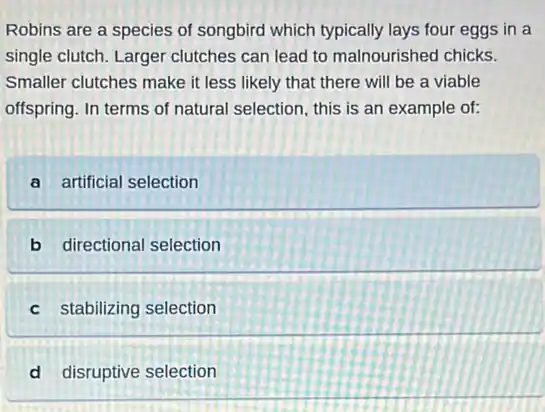Robins are a species of songbird which typically lays four eggs in a
single clutch. Larger clutches can lead to malnourished chicks.
Smaller clutches make it less likely that there will be a viable
offspring. In terms of natural selection, this is an example of:
a artificial selection
b directional selection
c stabilizing selection
d disruptive selection