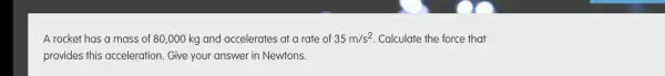 A rocket has a mass of 80,000 kg and accelerates at a rate of 35m/s^2 . Calculate the force that
provides this acceleration . Give your answer in Newtons.