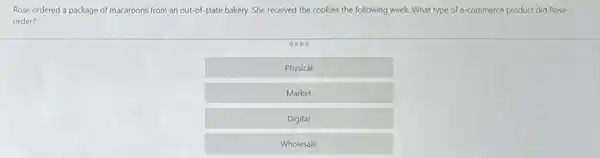 Rose ordered a package of macaroons from an out-of-state bakery. She received the cookies the following week. What type of e-commerce product did Rose
order?
0000
Physical
Market
Digital
Wholesale