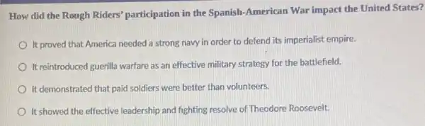 How did the Rough Riders' participation in the Spanish-American War impact the United States?
It proved that America needed a strong navy in order to defend its imperialist empire.
It reintroduced guerilla warfare as an effective military strategy for the battlefield.
It demonstrated that paid soldiers were better than volunteers.
It showed the effective leadership and fighting resolve of Theodore Roosevelt.