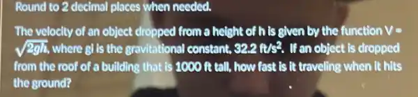 Round to 2 decimal places when needed.
The velocity of an object dropped from a height of his given by the function V=
sqrt (2gh) where gi is the gravitational constant, 32.2ft/s^2 . If an object is dropped
from the roof of a building that is 1000 it tall, how fast is it traveling when it hits
the ground?