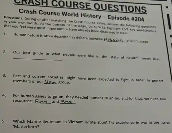 RSE T IONS
Crash Course World History -Episode #204
Directions. During or after watching the Crash Course video, answer the following
in your own words. At the bottom of the page, be sure to highlight FIVE key words/topics
that you feel were most important or have already been discussed in class
1.
Human nature is often described as debate between Hobbes
and Rousseau.
2.
Our best guide to what people were like in the 'state of nature' comes from
__
3.
Past and current societies might have been expected to fight in order to protect
members of our __ group.
4.
For human genes to go on, they needed humans to go on , and for that, we need two
resources: __ and __
.
5.
Which Marine lieutenant in Vietnam wrote about his experience in war in the novel
'Matterhorn?