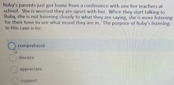 Ruby's parents just got home from a conference with one her teachers at
school. She is worried they are upset with her. When they start talking to
Ruby, she is not listening closely to what they are saying , she is more listening
for their tone to see what mood they are in. The purpose of Ruby's listening
in this case is to:
comprehend
discern
appreciate
support
