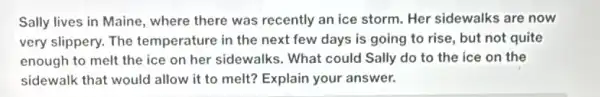 Sally lives in Maine , where there was recently an ice storm. Her sidewalks are now
very slippery. The temperature in the next few days is going to rise, but not quite
enough to melt the ice on her sidewalks . What could Sally do to the ice on the
sidewalk that would allow it to melt?Explain your answer.