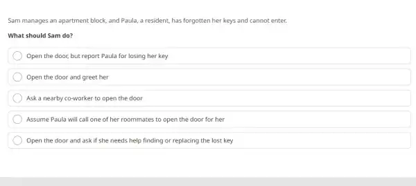 Sam manages an apartment block, and Paula, a resident, has forgotten her keys and cannot enter.
What should Sam do?
Open the door, but report Paula for losing her key
Open the door and greet her
Ask a nearby co-worker to open the door
Assume Paula will call one of her roommates to open the door for her
Open the door and ask if she needs help finding or replacing the lost key