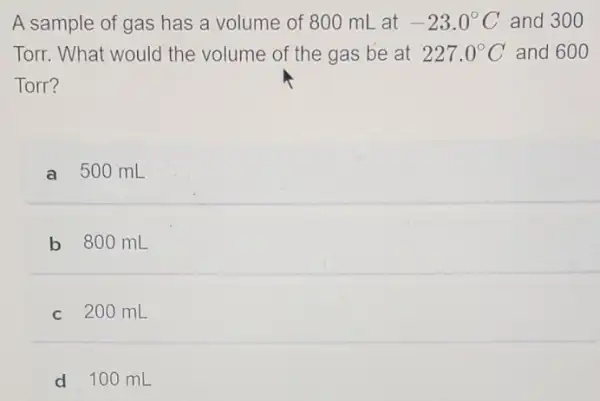 A sample of gas has a volume of 80 o mL at -23.0^circ C and 300
Torr. What would the volume of the gas be at 227.0^circ C and 600
Torr?
a 500 mL
b 800 mL
c 200 mL
d 100 mL