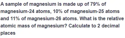 A sample of magnesium is made up of 79%  of
magnesium -24 atoms, 10%  of magnesium -25 atoms
and 11%  of magnesium -26 atoms. What is the relative
atomic mass of magnesium?Calculate to 2 decimal
places