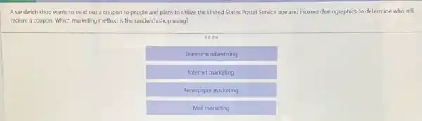 A sandwich shop wants to send out a coupon to people and plans to utilize the United States Postal Service age and income demographics to determine who will
receive a coupon. Which marketing method is the sandwich shop using?
Television advertising
Internet marketing
Newspaper marketing
Mail marketing