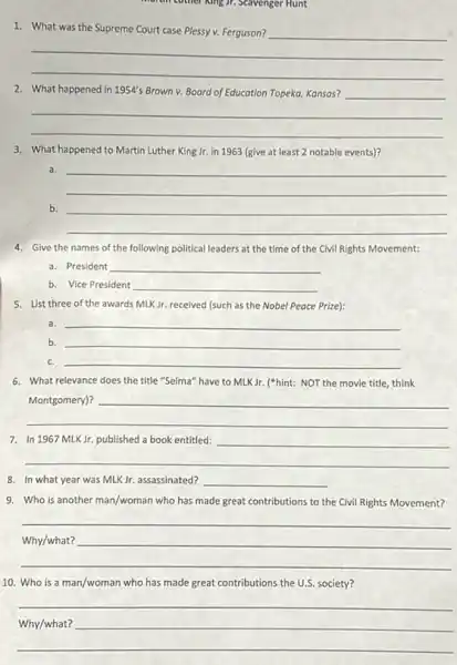 Scavenger Hunt
__
What the
2. What happened in 1954's Brown v. Board of Education Topeka, Kansas?
__
3. What happened to Martin Luther King Jr. in 1963 (give at least 2 notable events)?
a.
__
b. __
__
4. Give the names of the following political leaders at the time of the Civil Rights Movement:
a. President __
b. Vice President __
5. List three of the awards MLK Jr. received (such as the Nobel Peace Prize):
a. __
b. __
c. __
6. What relevance does the title "Selma" have to MLK Jr. ("hint: NOT the movie title, think
__
In
__
__
8. In what year was MLKJr. assassinated? __
9. Who is another man/woman who has made great contributions to the Civil Rights Movement?
__
10. Who is a man/woman who has made great contributions the U.S society?
__