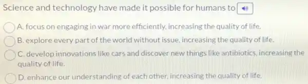Science and technology have made it possible for humans to
A. focus on engaging in war more efficiently increasing the quality of life.
B. explore every part of the world without issue increasing the quality of life.
C. develop innovations like cars and discover new things like antibiotics , increasing the
quality of life.
D. enhance our understanding of each other increasing the quality of life.