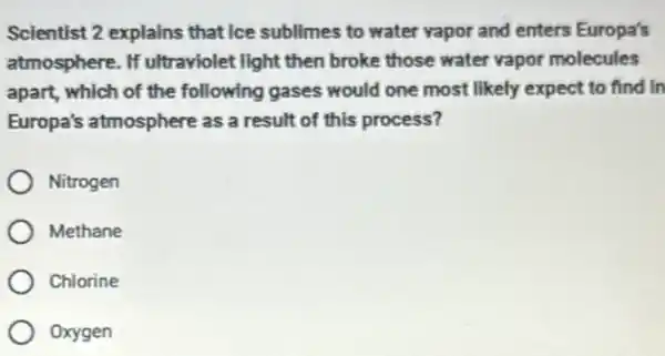 Scientist 2 explains that ice sublimes to water vapor and enters Europa's
atmosphere. If ultraviolet light then broke those water vapor molecules
apart, which of the following gases would one most likely expect to find in
Europa's atmosphere as a result of this process?
Nitrogen
Methane
Chlorine
Oxygen