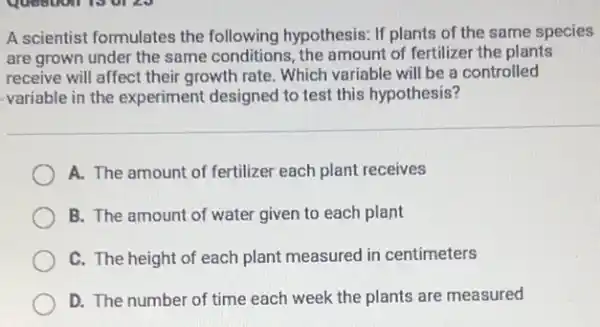 A scientist formulates the following hypothesis: If plants of the same species
are grown under the same conditions, the amount of fertilizer the plants
receive will affect their growth rate. Which variable will be a controlled
variable in the experiment designed to test this hypothesis?
A. The amount of fertilizer each plant receives
B. The amount of water given to each plant
C. The height of each plant measured in centimeters
D. The number of time each week the plants are measured