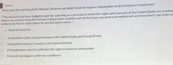 What does this section of the Monroe Doctrine say about future European colonization on the American Continents?
"The occasion has been judged proper for asserting as a principle in which the rights and of the United States are involve
American continents by the free and independent condition which they have assumed and maintained, are henceforth not to be co
subjects for future colonization by any European power."
Monroe Doctrine
It should be a joint decision between the United States and Great Britain
It should be limited in scope to only South America
It should allow only Great Britain the right to continue colonization
It should not happen under any conditions
2 points