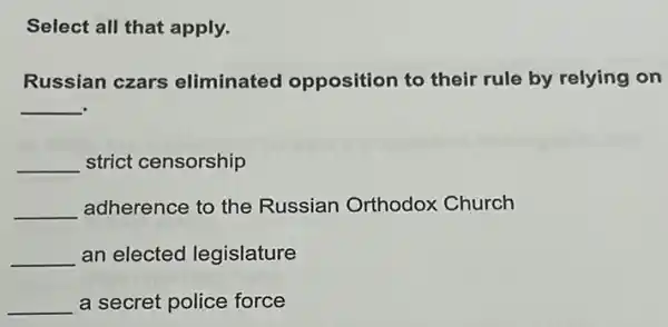 Select all that apply.
Russian czars eliminated opposition to their rule by relying on
__
__ strict censorship
__ adherence to the Russian Orthodox Church
__ an elected legislature
__ a secret police force