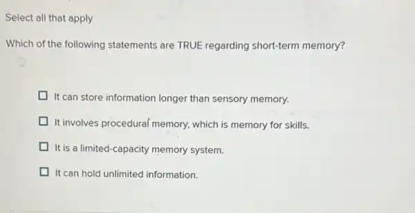 Select all that apply
Which of the following statements are TRUE regarding short-term memory?
It can store information longer than sensory memory.
It involves procedural memory which is memory for skills.
It is a limited-capacity memory system.
It can hold unlimited information.