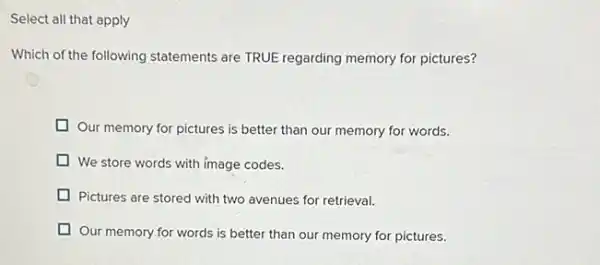 Select all that apply
Which of the following statements are TRUE regarding memory for pictures?
Our memory for pictures is better than our memory for words.
We store words with image codes.
Pictures are stored with two avenues for retrieval.
Our memory for words is better than our memory for pictures.