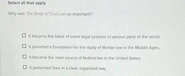 Select all that apply
Why was The Body of Civil Law so important?
It became the basis of some legal systems in various parts of the world.
It provided a foundation for the study of Roman law in the Middle Ages.
It became the main source of federal law in the United States.
It presented laws in a clear, organized way.