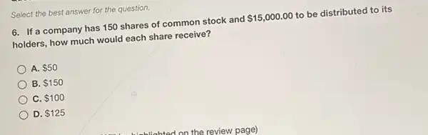 Select the best answer for the question.
6. If a company has 150 shares of common stock and
 15,000.00
to be distributed to its
holders, how much would each share receive?
A. 50
B. 150
C. 100
D. 125