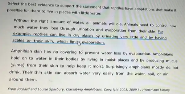 Select the best evidence to support the statement that reptiles have adaptations that make it
possible for them to live in places with little water.
Without the right amount of water, all animals will dle. Animals need to control how
much water they lose through urination and evaporation from their skin . For
example, reptiles can live in dry places by urinating very little and by having
scales on their skin which limitis, evaporation,
Amphiblan skin has no covering to prevent water loss by evaporation Amphibians
hold on to water in their bodies by living in moist places and by producing mucus
(slime) from their skin to help keep it molst. Surprisingly amphiblans mostly do not
drink. Their thin skin can absorb water very easily from the water,soil, or air
around them.
From Richard and Louise Splisbury, Classifying Amphibians Copyright 2003, 2009 by Heinemann Library