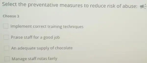 Select the preventati ve measures to reduce risk of abuse:
Choose 3
Implement correct training techniques
Praise staff for a good job
An adequate supply of chocolate
Manage staff rotas fairly