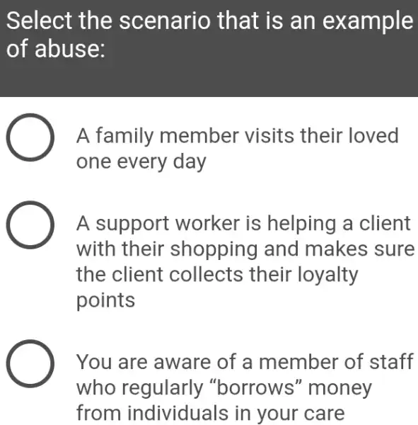 Select the s cenario that is an ex ample
of abuse:
A family member visits their loved
one every day
A support worker is helping a client
with their shopping and makes sure
the client collects their loyalty
points
You are aware of a member of staff