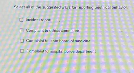 Select all of the suggested ways for reporting unethical behavior.
Incident report
D Complaint to ethics committee
D Complaint to state board of medicine
generation Complaint to hospital police department