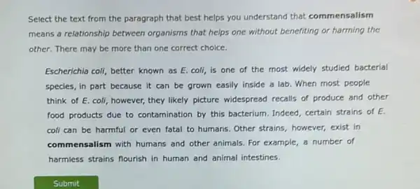 Select the text from the paragraph that best helps you understand that commensalism
means a relationship between organisms that helps one without benefiting or harming the
other. There may be more than one correct choice.
Escherichia coll, better known as E. coli, is one of the most widely studied bacterial
species, in part because it can be grown easily inside a lab When most people
think of E. coli , however, they likely picture widespread recalls of produce and other
food products due to contamination by this bacterium Indeed, certain strains of E
coli can be harmful or even fatal to humans. Other strains, however,exist in
commensalism with humans and other animals. For example a number of
harmless strains flourish in human and animal intestines.