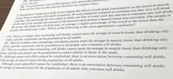 were selected who attend the university,
indicated that they use the exercise facilities on a regular basis.
2. Researchers conducted a study to investigate the effects of soft drink consumption on fat stored in muscle
volunteers, 40 were randomly assigned to consume one liter of a soft
each day. The remaining 40 were asked to drink one liter of water each day and not to consume any soft drinks
At the end of six months.the amount of fat stored in each person's muscle tissue was recorded The people in
the group who drank the soft drink had,on average, a higher percentage of fat stored in the tissue than the
people who drank only water.Which of the following is the most appropriate conclusion?
(A) There is evidence that consuming soft drinks causes more fat storage in muscle tissue than drinking only
water, and the conclusion can be generalized to all adults.
(B) There is evidence that consuming soft drinks causes more fat storage in muscle tissue than drinking only
and the conclusion can be generalized to all people who consume soft drinks.
(C) There is evidence that consuming soft drinks causes more fat storage in muscle tissue than drinking only
water.and the conclusion can be generalized to adults similar to those in the study.
D) Although cause-and-effect cannot be established, there is an association between consuming soft drinks
f fat storage in muscle tissue for the population of all adults.
Although cause-and-effect cannot be established, there is an association between consuming soft drinks
it storage in muscle tissue for the population of all adults who consume soft drinks.
(b) The population
were selected.