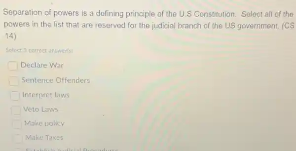 Separation of powers is a defining principle of the U.S Constitution. Select all of the
powers in the list that are reserved for the judicial branch of the US government. (CS
(14)
Select 3 correct answer(s)
Declare War
Sentence Offenders
Interpret laws
Veto Laws
Make policy
Make Taxes