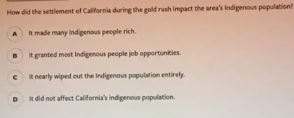 How did the settlement of California during the gold rush impact the area's Indigenous population?
A It made many Indigenous people rich.
B It granted most Indigenous people job opportunities.
It nearly wiped out the Indigenous population entirely.
D ) It did not affect California's indigenous population.