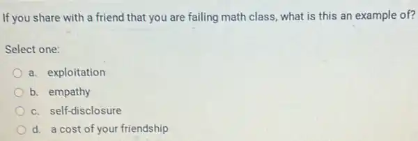 If you share with a friend that you are failing math class, what is this an example of?
Select one:
a. exploitation
b. empathy
c. self-disclosure
d. a cost of your friendship