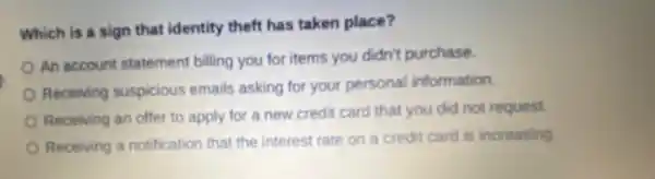 Which is a sign that identity theft has taken place?
An account statement billing you for items you didn't purchase.
Receiving suspicious emails asking for your personal information.
Receiving an offer to apply for a new credit card that you did not request.
Receiving a notification that the interest rate on a credit card is increasing