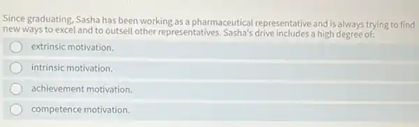 Since graduating, Sasha has been working as a pharmaceutical representative and is always trying to find
new ways to excel and to outsell other representatives a high degree of:
extrinsic motivation.
intrinsic motivation.
achievement motivation.
competence motivation.