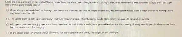 Since the social classes in the United States do not have any clear boundaries, how is a sociologist supposed to determine whether their subjects are in the upper
class or the upper -middle class?
Upper class is often defined as having control over one's life and the lives of people around you, while the upper-middle class is often defined as having control
only over one's own life.
The upper class is split into "old money"and "new money" people,while the upper-middle class simply struggles to maintain its wealth.
All upper class people enjoy opera and have been bred for their stations while the upper middle class consists mostly of newly wealthy people who may not have
had the same kind of upbringing.
In the upper class everyone knows everyone, but in the upper-middle class, the people do not comingle.