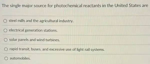 The single major source for photochemical reactants in the United States are
steel mills and the agricultural industry.
electrical generation stations.
solar panels and wind turbines.
rapid transit, buses, and excessive use of light rail systems.
automobiles.