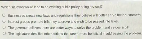 Which situation would lead to an existing public policy being revised?
Businesses create new laws and regulations they believe will better serve their customers.
Interest groups promote bills they approve and wish to be passed into laws.
The governor believes there are better ways to solve the problem and vetoes a bill.
The legislature identifies other actions that seem more beneficial in addressing the problem.