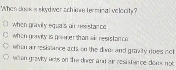 When does a skydiver achieve terminal velocity?
when gravity equals air resistance
when gravity is greater than air resistance
when air resistance acts on the diver and gravity does not
when gravity acts on the diver and air resistance does not