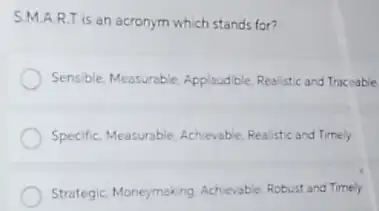 S.M.A R.T is an acronym which stands for?
Sensible, Measurable, Applaudble Realistic and Traceable
Specific, Measurable, Achievable Realistic and Timely
Strategic, Moneymaking, Achievable Robust and Timely