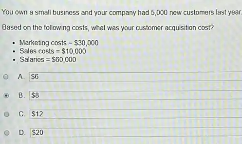 You own a small business and your company had 5,000 new customers last year.
Based on the following costs, what was your customer acquisition cost?
Marketing costs= 30,000
Sales costs= 10,000
Salaries= 60,000
A. 6
B. 8
C. 12
D. 20