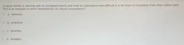 A social worker is working with an immigrant family and tries to understand how difficult it is for them to transition from their native land.
This is an example of which characteristic of cultural competence?
A. ethnicity
B. prejudice
C. diversity
D. empathy