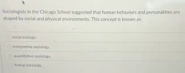 Sociologists in the Chicago School suggested that human behaviors and personalities are
shaped by social and physical environments. This concept is known as
social ecology
interpretive sociology.
quantitative sociology.
formal sociology.