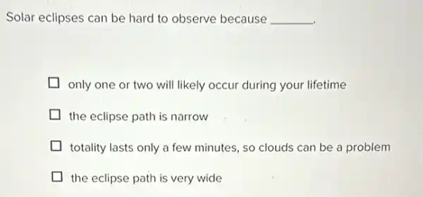 Solar eclipses can be hard to observe because __
only one or two will likely occur during your lifetime
the eclipse path is narrow
totality lasts only a few minutes, so clouds can be a problem
the eclipse path is very wide